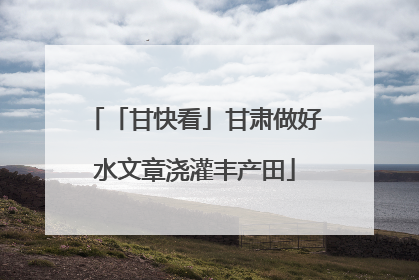 「甘快看」甘肃做好水文章浇灌丰产田