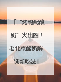 “烤鸭配酸奶”火出圈！老北京酸奶解锁新吃法