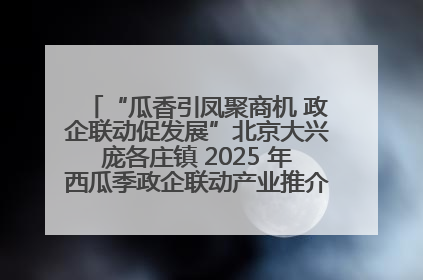 “瓜香引凤聚商机 政企联动促发展”北京大兴庞各庄镇 2025 年西瓜季政企联动产业推介活动圆满举行
