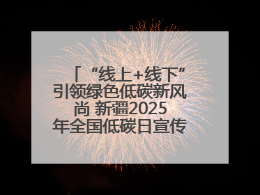 “线上+线下”引领绿色低碳新风尚 新疆2025年全国低碳日宣传教育活动启动
