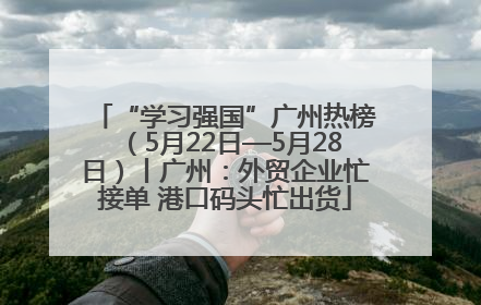“学习强国”广州热榜（5月22日—5月28日）丨广州：外贸企业忙接单 港口码头忙出货