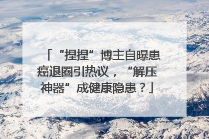 “捏捏”博主自曝患癌退圈引热议，“解压神器”成健康隐患？