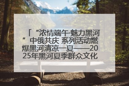 “浓情端午·魅力黑河”中俄共庆 系列活动燃爆黑河清凉一夏——2025年黑河夏季群众文化活动启幕 多元文化赋能边境文旅新高地
