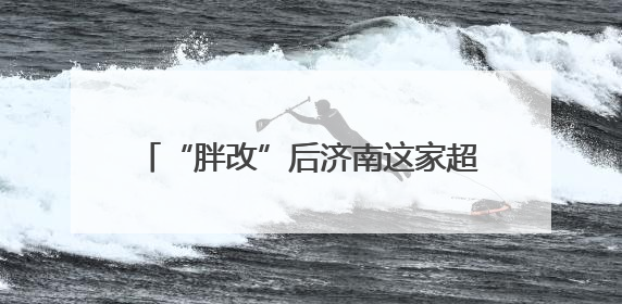 “胖改”后济南这家超市持续火爆，“胖东来”自有产品一货难求