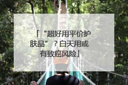 “超好用平价护肤品”？白天用或有致癌风险