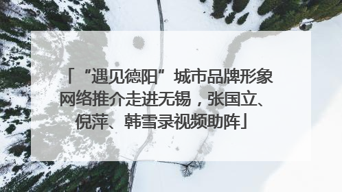 “遇见德阳”城市品牌形象网络推介走进无锡，张国立、倪萍、韩雪录视频助阵