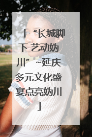 “长城脚下 艺动妫川”~延庆多元文化盛宴点亮妫川