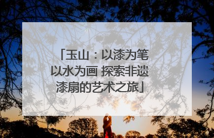 玉山：以漆为笔 以水为画 探索非遗漆扇的艺术之旅