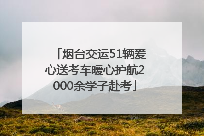 烟台交运51辆爱心送考车暖心护航2000余学子赴考