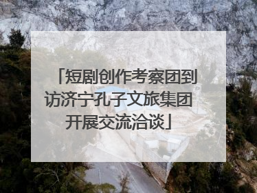 短剧创作考察团到访济宁孔子文旅集团开展交流洽谈