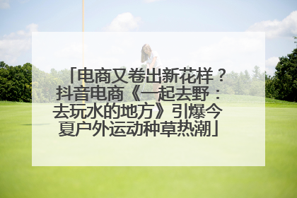 电商又卷出新花样？抖音电商《一起去野：去玩水的地方》引爆今夏户外运动种草热潮