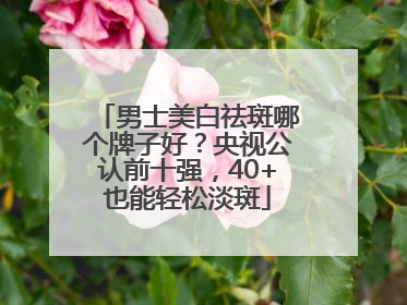 男士美白祛斑哪个牌子好？央视公认前十强，40+也能轻松淡斑