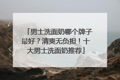 男士洗面奶哪个牌子最好？清爽无负担！十大男士洗面奶推荐