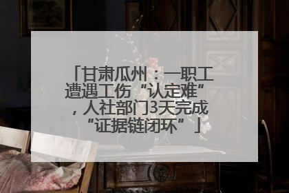 甘肃瓜州：一职工遭遇工伤“认定难”，人社部门3天完成“证据链闭环”