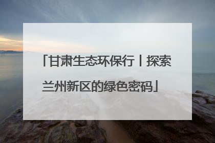 甘肃生态环保行丨探索兰州新区的绿色密码
