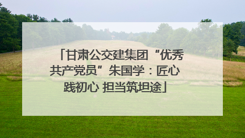 甘肃公交建集团“优秀共产党员”朱国学：匠心践初心 担当筑坦途