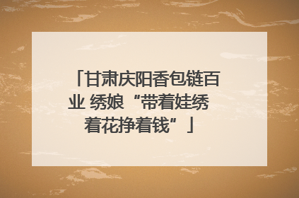 甘肃庆阳香包链百业 绣娘“带着娃绣着花挣着钱”