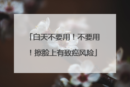 白天不要用！不要用！擦脸上有致癌风险