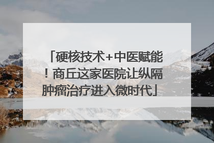 硬核技术+中医赋能！商丘这家医院让纵隔肿瘤治疗进入微时代