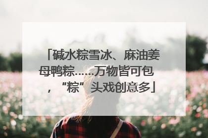 碱水粽雪冰、麻油姜母鸭粽……万物皆可包，“粽”头戏创意多