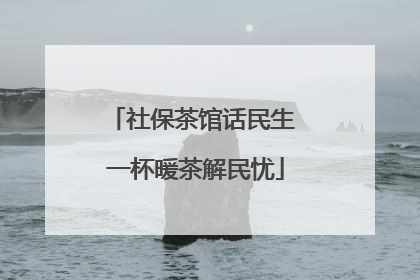 社保茶馆话民生 一杯暖茶解民忧