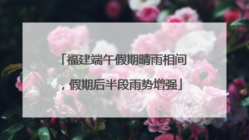 福建端午假期晴雨相间，假期后半段雨势增强