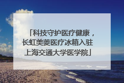 科技守护医疗健康，长虹美菱医疗冰箱入驻上海交通大学医学院