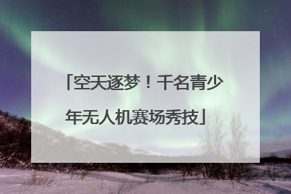 空天逐梦！千名青少年无人机赛场秀技