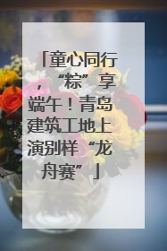 童心同行，“粽”享端午！青岛建筑工地上演别样“龙舟赛”