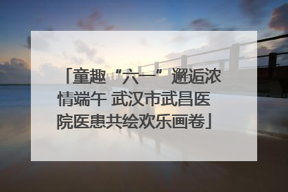 童趣“六一”邂逅浓情端午 武汉市武昌医院医患共绘欢乐画卷