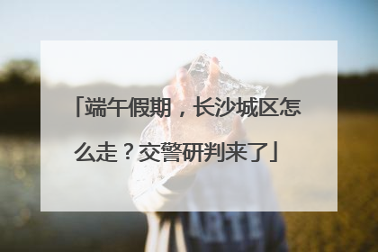 端午假期，长沙城区怎么走？交警研判来了