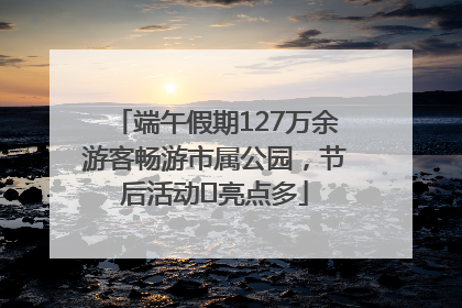 端午假期127万余游客畅游市属公园，节后活动﻿亮点多