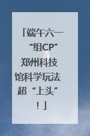 端午六一“组CP” 郑州科技馆科学玩法超“上头”！