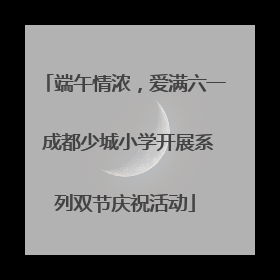端午情浓，爱满六一 成都少城小学开展系列双节庆祝活动