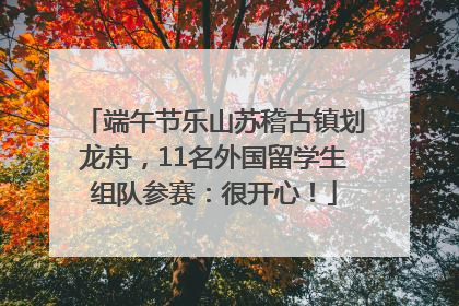 端午节乐山苏稽古镇划龙舟，11名外国留学生组队参赛：很开心！