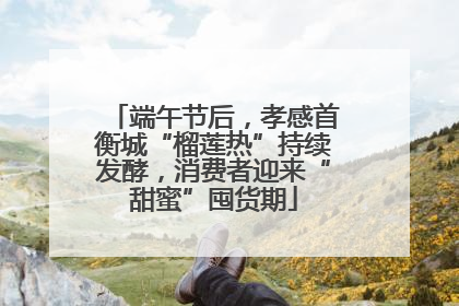 端午节后，孝感首衡城“榴莲热”持续发酵，消费者迎来“甜蜜”囤货期