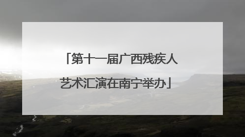 第十一届广西残疾人艺术汇演在南宁举办