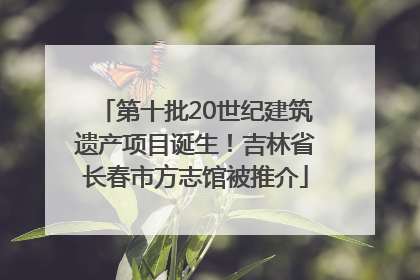 第十批20世纪建筑遗产项目诞生！吉林省长春市方志馆被推介