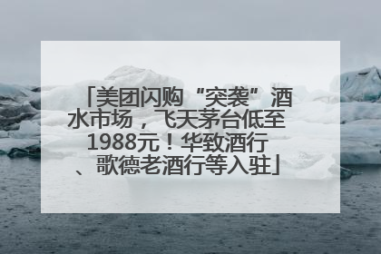 美团闪购“突袭”酒水市场，飞天茅台低至1988元！华致酒行、歌德老酒行等入驻