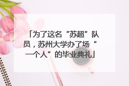 为了这名“苏超”队员，苏州大学办了场“一个人”的毕业典礼