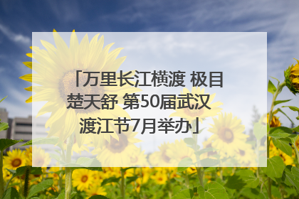 万里长江横渡 极目楚天舒 第50届武汉渡江节7月举办