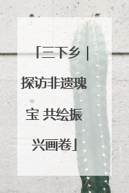 三下乡｜探访非遗瑰宝 共绘振兴画卷