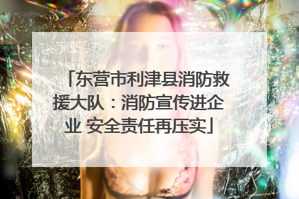 东营市利津县消防救援大队：消防宣传进企业 安全责任再压实