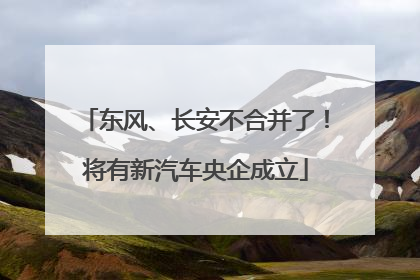 东风、长安不合并了！将有新汽车央企成立