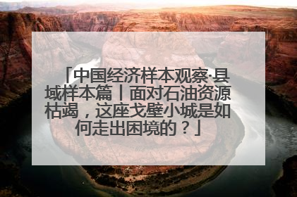 中国经济样本观察·县域样本篇丨面对石油资源枯竭，这座戈壁小城是如何走出困境的？