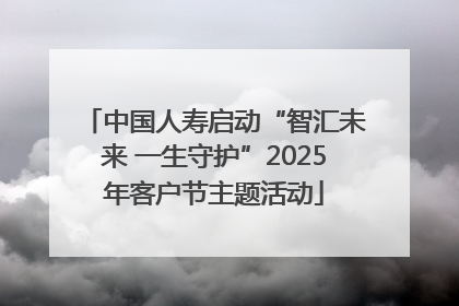 中国人寿启动“智汇未来 一生守护”2025年客户节主题活动