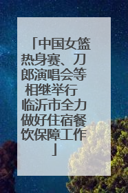 中国女篮热身赛、刀郎演唱会等相继举行 临沂市全力做好住宿餐饮保障工作