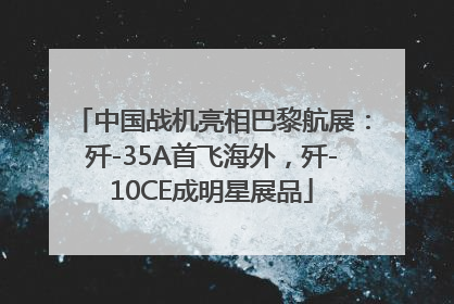 中国战机亮相巴黎航展：歼-35A首飞海外，歼-10CE成明星展品