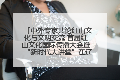 中外专家共论红山文化与文明交流 首届红山文化国际传播大会暨“新时代大讲堂”在辽宁朝阳举办