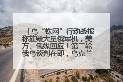 乌“蛛网”行动战报称摧毁大量俄军机，美方、俄媒回应！第二轮俄乌谈判在即，乌克兰提出三大诉求